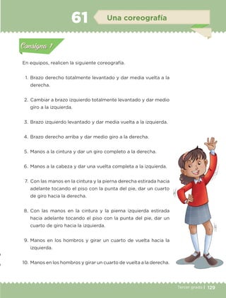129Tercer grado |
En equipos, realicen la siguiente coreografía.
	 1.	Brazo derecho totalmente levantado y dar media vuelta a la
derecha.
	2.	 Cambiar a brazo izquierdo totalmente levantado y dar medio
giro a la izquierda.
	3.	Brazo izquierdo levantado y dar media vuelta a la izquierda.
	4.	Brazo derecho arriba y dar medio giro a la derecha.
	5.	Manos a la cintura y dar un giro completo a la derecha.
	6.	Manos a la cabeza y dar una vuelta completa a la izquierda.
	 7.	 Con las manos en la cintura y la pierna derecha estirada hacia
adelante tocando el piso con la punta del pie, dar un cuarto
de giro hacia la derecha.
	8.	Con las manos en la cintura y la pierna izquierda estirada
hacia adelante tocando el piso con la punta del pie, dar un
cuarto de giro hacia la izquierda.
	9.	Manos en los hombros y girar un cuarto de vuelta hacia la
izquierda.
	10.	Manos en los hombros y girar un cuarto de vuelta a la derecha.
Actividad 1Actividad 1
Actividad 2Actividad 2
Actividad 3Actividad 3
Actividad 4Actividad 4
Consigna 1Consigna 1
Consigna 2Consigna 2
Consigna 3Consigna 3
Consigna 4Consigna 4
ConsignaConsigna
61 Una coreografía
Actividad 1Actividad 1
Actividad 2Actividad 2
Actividad 3Actividad 3
Actividad 4Actividad 4
Consigna 1Consigna 1
Consigna 2Consigna 2
Consigna 3Consigna 3
Consigna 4Consigna 4
ConsignaConsigna
ETC-DESAFIOS-ALUM-3-P-105-140.indd 129 02/05/14 10:47
 