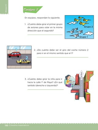 130 | Desafíos matemáticos
BloqueIV
En equipos, respondan lo siguiente.
1.	 ¿Cuánto debe girar el primer grupo
de aviones para volar en la misma
dirección que el segundo?
	 
2.	¿De cuánto debe ser el giro del coche número 2
para ir en el mismo sentido que el 1?
	 
3.	¿Cuánto debe girar la niña para ir
hacia la calle 1º de Mayo? ¿En qué
sentido (derecha o izquierda)?
	 
Actividad 1Actividad 1
Actividad 2Actividad 2
Actividad 3Actividad 3
Actividad 4Actividad 4
Consigna 1Consigna 1
Consigna 2Consigna 2
Consigna 3Consigna 3
Consigna 4Consigna 4
ETC-DESAFIOS-ALUM-3-P-105-140.indd 130 02/05/14 10:47
 