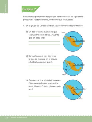132 | Desafíos matemáticos
BloqueIV
En cada equipo formen dos parejas para contestar las siguientes
preguntas. Posteriormente, comenten sus respuestas.
1.	 En el grupo de Larissa también jugaron Una vuelta por México.
a)	 En dos tiros ella avanzó lo que
se muestra en el dibujo. ¿Cuánto
giró en cada tiro?
	 
	 
b)	Samuel avanzó, con dos tiros,
lo que se muestra en el dibujo.
¿Cuáles fueron sus giros?
	 
	 
c)	 Después de tirar el dado tres veces,
Clara avanzó lo que se muestra
en el dibujo. ¿Cuánto giró en cada
uno?
	 
	 
Actividad 1Actividad 1
Actividad 2Actividad 2
Actividad 3Actividad 3
Actividad 4Actividad 4
Consigna 1Consigna 1
Consigna 2Consigna 2
Consigna 3Consigna 3
Consigna 4Consigna 4
ETC-DESAFIOS-ALUM-3-P-105-140.indd 132 02/05/14 10:47
 