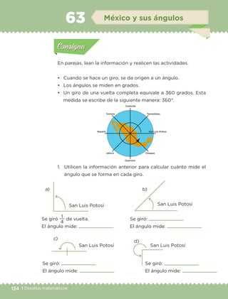 134 | Desafíos matemáticos
En parejas, lean la información y realicen las actividades.
•	 Cuando se hace un giro, se da origen a un ángulo.
•	 Los ángulos se miden en grados.
•	 Un giro de una vuelta completa equivale a 360 grados. Esta
medida se escribe de la siguiente manera: 360°.
1.	 Utilicen la información anterior para calcular cuánto mide el
ángulo que se forma en cada giro.
a) b)
c)
d)
San Luis Potosí San Luis Potosí
San Luis Potosí San Luis Potosí
Se giró
4
1
de vuelta.
El ángulo mide:
Se giró:
El ángulo mide:
Se giró:
El ángulo mide:
Se giró:
El ángulo mide:
Actividad 1Actividad 1
Actividad 2Actividad 2
Actividad 3Actividad 3
Actividad 4Actividad 4
Consigna 1Consigna 1
Consigna 2Consigna 2
Consigna 3Consigna 3
Consigna 4Consigna 4
ConsignaConsigna
63 México y sus ángulos
Actividad 1Actividad 1
Actividad 2Actividad 2
Actividad 3Actividad 3
Actividad 4Actividad 4
Consigna 1Consigna 1
Consigna 2Consigna 2
Consigna 3Consigna 3
Consigna 4Consigna 4
ConsignaConsigna
ETC-DESAFIOS-ALUM-3-P-105-140.indd 134 02/05/14 10:47
 