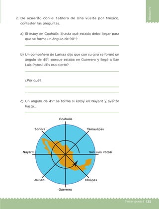 135Tercer grado |
BloqueIV
2.	De acuerdo con el tablero de Una vuelta por México,
contesten las preguntas.
a)	Si estoy en Coahuila, ¿hasta qué estado debo llegar para
que se forme un ángulo de 90°?
	 
b)	Un compañero de Larissa dijo que con su giro se formó un
ángulo de 45°, porque estaba en Guerrero y llegó a San
Luis Potosí. ¿Es eso cierto?
	 
	 ¿Por qué?
	 
	 
c)	Un ángulo de 45° se forma si estoy en Nayarit y avanzo
hasta…
	 
ETC-DESAFIOS-ALUM-3-P-105-140.indd 135 02/05/14 10:47
 