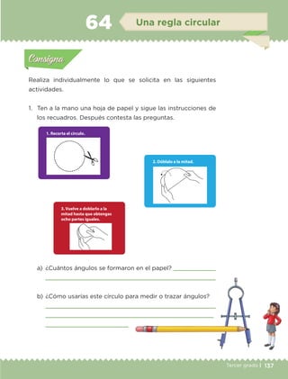 137Tercer grado |
Realiza individualmente lo que se solicita en las siguientes
actividades.
1.	 Ten a la mano una hoja de papel y sigue las instrucciones de
los recuadros. Después contesta las preguntas.
a)	 ¿Cuántos ángulos se formaron en el papel? 
	 
b)	¿Cómo usarías este círculo para medir o trazar ángulos?
	 
	 
	 
Actividad 1Actividad 1
Actividad 2Actividad 2
Actividad 3Actividad 3
Actividad 4Actividad 4
Consigna 1Consigna 1
Consigna 2Consigna 2
Consigna 3Consigna 3
Consigna 4Consigna 4
ConsignaConsigna
64 Una regla circular
Actividad 1Actividad 1
Actividad 2Actividad 2
Actividad 3Actividad 3
Actividad 4Actividad 4
Consigna 1Consigna 1
Consigna 2Consigna 2
Consigna 3Consigna 3
Consigna 4Consigna 4
ConsignaConsigna
ETC-DESAFIOS-ALUM-3-P-105-140.indd 137 02/05/14 10:47
 