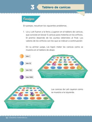 12 | Desafíos matemáticos
En parejas, resuelvan los siguientes problemas.
1.	 Lía y Leti fueron a la feria y jugaron en el tablero de canicas,
que consiste en lanzar 5 canicas para meterlas en los orificios.
El premio depende de los puntos obtenidos al final. Los
valores de los orificios son los que se indican a continuación:
	 En su primer juego, Lía logró meter las canicas como se
muestra en el tablero de abajo.
	Las canicas de Leti cayeron como
se muestra a la izquierda.
Actividad 1Actividad 1
Actividad 2Actividad 2
Actividad 3Actividad 3
Actividad 4Actividad 4
Consigna 1Consigna 1
Consigna 2Consigna 2
Consigna 3Consigna 3
Consigna 4Consigna 4
ConsignaConsigna
3 Tablero de canicas
Actividad 1Actividad 1
Actividad 2Actividad 2
Actividad 3Actividad 3
Actividad 4Actividad 4
Consigna 1Consigna 1
Consigna 2Consigna 2
Consigna 3Consigna 3
Consigna 4Consigna 4
ConsignaConsigna
ETC-DESAFIOS-ALUM-3-P-001-040.indd 12 02/05/14 10:41
 