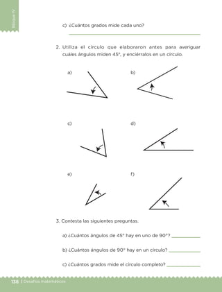 138 | Desafíos matemáticos
BloqueIV
c)	 ¿Cuántos grados mide cada uno?
	 
2.	Utiliza el círculo que elaboraron antes para averiguar
cuáles ángulos miden 45°, y enciérralos en un círculo.
3. Contesta las siguientes preguntas.
a) ¿Cuántos ángulos de 45° hay en uno de 90°? 
b) ¿Cuántos ángulos de 90° hay en un círculo? 
c) ¿Cuántos grados mide el círculo completo? 
a)
c)
e)
b)
d)
f)
ETC-DESAFIOS-ALUM-3-P-105-140.indd 138 02/05/14 10:47
 