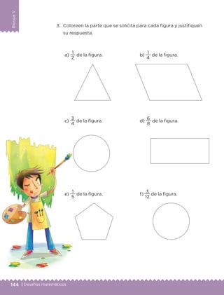 144 | Desafíos matemáticos
BloqueV
3.	 Coloreen la parte que se solicita para cada figura y justifiquen
su respuesta.
a)
2
1
de la figura.
c)
4
3
de la figura.
e)
5
1
de la figura.
b)
4
1
de la figura.
d)
8
6
de la figura.
f)
12
3
de la figura.
ETC-DESAFIOS-ALUM-3-P-141-162.indd 144 02/05/14 10:48
 