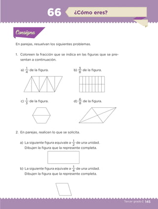145Tercer grado |
a)
4
1
de la figura.
c)
3
1
de la figura.
b)
8
3
de la figura.
d)
8
6
de la figura.
En parejas, resuelvan los siguientes problemas.
1.	 Coloreen la fracción que se indica en las figuras que se pre-
sentan a continuación.
2.	 En parejas, realicen lo que se solicita.
a)	 La siguiente figura equivale a
2
1
de una unidad.
Dibujen la figura que la represente completa.
b)	 La siguiente figura equivale a
4
1
de una unidad.
Dibujen la figura que la represente completa.
Actividad 1Actividad 1Consigna 1Consigna 1
Actividad 2Actividad 2Consigna 2Consigna 2
Actividad 3Actividad 3Consigna 3Consigna 3
Actividad 4Actividad 4Consigna 4Consigna 4
ConsignaConsigna
66 ¿Cómo eres?
Actividad 1Actividad 1Consigna 1Consigna 1
Actividad 2Actividad 2Consigna 2Consigna 2
Actividad 3Actividad 3Consigna 3Consigna 3
Actividad 4Actividad 4Consigna 4Consigna 4
ConsignaConsigna
ETC-DESAFIOS-ALUM-3-P-141-162.indd 145 02/05/14 10:48
 