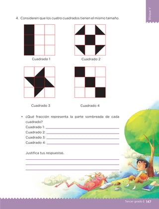 BloqueV
147
BloqueV
Tercer grado |
4.	 Consideren que los cuatro cuadrados tienen el mismo tamaño.
•	 	¿Qué fracción representa la parte sombreada de cada
cuadrado?
		 Cuadrado 1: 
		 Cuadrado 2: 
		 Cuadrado 3: 
		 Cuadrado 4: 
		 Justifica tus respuestas.
		 
		 
		 
Cuadrado 1
Cuadrado 3 Cuadrado 4
Cuadrado 2
ETC-DESAFIOS-ALUM-3-P-141-162.indd 147 02/05/14 10:48
 