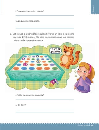 13Tercer grado |
BloqueI
	 ¿Quién obtuvo más puntos?
	 
	 Expliquen su respuesta.
	 
	 
2.	 Leti volvió a jugar porque quería llevarse un tigre de peluche
que vale 2 210 puntos. Ella dice que necesita que sus canicas
caigan de la siguiente manera.
	 ¿Están de acuerdo con ella?
	 
	 ¿Por qué?
	 
	 
ETC-DESAFIOS-ALUM-3-P-001-040.indd 13 02/05/14 10:41
 
