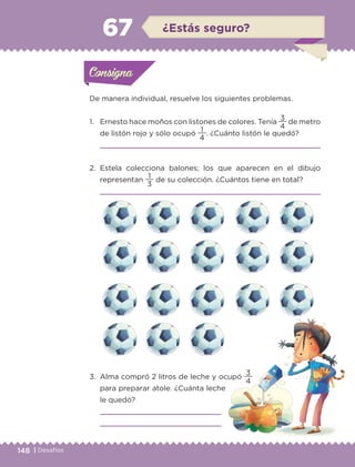 148 | Desafíos
De manera individual, resuelve los siguientes problemas.
1.	 Ernesto hace moños con listones de colores. Tenía
4
3
de metro
de listón rojo y sólo ocupó
4
1
. ¿Cuánto listón le quedó?
	 
2.	Estela colecciona balones; los que aparecen en el dibujo
representan
3
1
de su colección. ¿Cuántos tiene en total?
	 
3.	 Alma compró 2 litros de leche y ocupó
4
3
para preparar atole. ¿Cuánta leche
le quedó?
	 
	 
Actividad 1Actividad 1Consigna 1Consigna 1
Actividad 2Actividad 2Consigna 2Consigna 2
Actividad 3Actividad 3Consigna 3Consigna 3
Actividad 4Actividad 4Consigna 4Consigna 4
ConsignaConsigna
67 ¿Estás seguro?
Actividad 1Actividad 1Consigna 1Consigna 1
Actividad 2Actividad 2Consigna 2Consigna 2
Actividad 3Actividad 3Consigna 3Consigna 3
Actividad 4Actividad 4Consigna 4Consigna 4
ConsignaConsigna
ETC-DESAFIOS-ALUM-3-P-141-162.indd 148 02/05/14 10:48
 