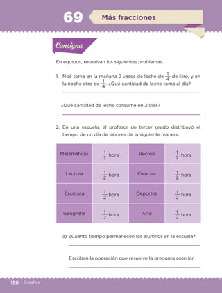 150 | Desafíos
a)	 ¿Cuánto tiempo permanecen los alumnos en la escuela?
	 
	 Escriban la operación que resuelve la pregunta anterior.
	 
En equipos, resuelvan los siguientes problemas.
1.	 Noé toma en la mañana 2 vasos de leche de
4
1
de litro, y en
la noche otro de
4
1
. ¿Qué cantidad de leche toma al día?
	 
¿Qué cantidad de leche consume en 2 días?
	 
2.	En una escuela, el profesor de tercer grado distribuyó el
tiempo de un día de labores de la siguiente manera.
Matemáticas
2
1
hora Recreo
2
1
hora
Lectura
2
1
hora Ciencias
2
1
hora
Escritura
2
1
hora Deportes
2
1
hora
Geografía
2
1
hora Arte
2
1
hora
Actividad 1Actividad 1Consigna 1Consigna 1
Actividad 2Actividad 2Consigna 2Consigna 2
Actividad 3Actividad 3Consigna 3Consigna 3
Actividad 4Actividad 4Consigna 4Consigna 4
ConsignaConsigna
69 Más fracciones
Actividad 1Actividad 1Consigna 1Consigna 1
Actividad 2Actividad 2Consigna 2Consigna 2
Actividad 3Actividad 3Consigna 3Consigna 3
Actividad 4Actividad 4Consigna 4Consigna 4
ConsignaConsigna
ETC-DESAFIOS-ALUM-3-P-141-162.indd 150 02/05/14 10:48
 