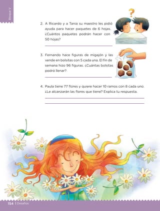 BloqueV
154 | Desafíos
BloqueV
2.	 A Ricardo y a Tania su maestro les pidió
ayuda para hacer paquetes de 6 hojas.
¿Cuántos paquetes podrán hacer con
50 hojas?
	 
3.	Fernando hace figuras de migajón y las
vende en bolsitas con 5 cada una. El fin de
semana hizo 96 figuras. ¿Cuántas bolsitas
podrá llenar?
	 
4.	 Paula tiene 77 flores y quiere hacer 10 ramos con 8 cada uno.
¿Le alcanzarán las flores que tiene? Explica tu respuesta.
	 
	 
ETC-DESAFIOS-ALUM-3-P-141-162.indd 154 02/05/14 10:49
 