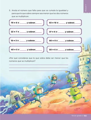 BloqueV
155
BloqueV
Tercer grado |
79  8       y sobran     63  10       y sobran    
22  7       y sobran     37  6       y sobran    
18  3       y sobran     90  9       y sobran    
40  5       y sobran     50  6       y sobran    
5.	 Anota el número que falta para que se cumpla la igualdad y
para que lo que sobra siempre sea menor que los dos números
que se multiplican.
¿Por qué consideras que lo que sobra debe ser menor que los
números que se multiplican?



ETC-DESAFIOS-ALUM-3-P-141-162.indd 155 02/05/14 10:49
 