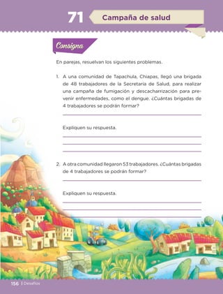 156 | Desafíos
En parejas, resuelvan los siguientes problemas.
1.	 A una comunidad de Tapachula, Chiapas, llegó una brigada
de 48 trabajadores de la Secretaría de Salud, para realizar
una campaña de fumigación y descacharrización para pre-
venir enfermedades, como el dengue. ¿Cuántas brigadas de
4 trabajadores se podrán formar?
	 
	 Expliquen su respuesta.
	 
	 
	 
2.	 A otra comunidad llegaron 53 trabajadores. ¿Cuántas brigadas
de 4 trabajadores se podrán formar?
	 
	 Expliquen su respuesta.
	 
	 
	 
Actividad 1Actividad 1Consigna 1Consigna 1
Actividad 2Actividad 2Consigna 2Consigna 2
Actividad 3Actividad 3Consigna 3Consigna 3
Actividad 4Actividad 4Consigna 4Consigna 4
ConsignaConsigna
71 Campaña de salud
Actividad 1Actividad 1Consigna 1Consigna 1
Actividad 2Actividad 2Consigna 2Consigna 2
Actividad 3Actividad 3Consigna 3Consigna 3
Actividad 4Actividad 4Consigna 4Consigna 4
ConsignaConsigna
ETC-DESAFIOS-ALUM-3-P-141-162.indd 156 02/05/14 10:49
 