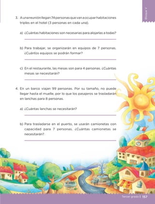 BloqueV
157
BloqueV
Tercer grado |
3.	 Aunareuniónllegan74personasquevanaocuparhabitaciones
triples en el hotel (3 personas en cada una).
a)	 ¿Cuántas habitaciones son necesarias para alojarlas a todas?
	 
b)	Para trabajar, se organizarán en equipos de 7 personas.
¿Cuántos equipos se podrán formar?
	 
c)	 En el restaurante, las mesas son para 4 personas. ¿Cuántas
mesas se necesitarán?
	 
4.	En un barco viajan 99 personas. Por su tamaño, no puede
llegar hasta el muelle, por lo que los pasajeros se trasladarán
en lanchas para 8 personas.
a)	 ¿Cuántas lanchas se necesitarán?
	 
b)	Para trasladarse en el puerto, se usarán camionetas con
capacidad para 7 personas. ¿Cuántas camionetas se
necesitarán?
	 
ETC-DESAFIOS-ALUM-3-P-141-162.indd 157 02/05/14 10:49
 