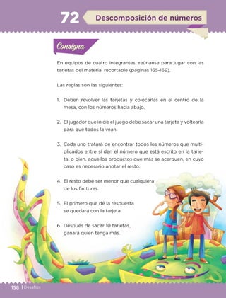 158 | Desafíos
En equipos de cuatro integrantes, reúnanse para jugar con las
tarjetas del material recortable (páginas 165-169).
Las reglas son las siguientes:
1.	 Deben revolver las tarjetas y colocarlas en el centro de la
mesa, con los números hacia abajo.
2.	 El jugador que inicie el juego debe sacar una tarjeta y voltearla
para que todos la vean.
3.	 Cada uno tratará de encontrar todos los números que multi-
plicados entre sí den el número que está escrito en la tarje-
ta, o bien, aquellos productos que más se acerquen, en cuyo
caso es necesario anotar el resto.
4.	 El resto debe ser menor que cualquiera
de los factores.
5.	 El primero que dé la respuesta
se quedará con la tarjeta.
6.	 Después de sacar 10 tarjetas,
ganará quien tenga más.
Actividad 1Actividad 1Consigna 1Consigna 1
Actividad 2Actividad 2Consigna 2Consigna 2
Actividad 3Actividad 3Consigna 3Consigna 3
Actividad 4Actividad 4Consigna 4Consigna 4
ConsignaConsigna
72 Descomposición de números
Actividad 1Actividad 1Consigna 1Consigna 1
Actividad 2Actividad 2Consigna 2Consigna 2
Actividad 3Actividad 3Consigna 3Consigna 3
Actividad 4Actividad 4Consigna 4Consigna 4
ConsignaConsigna
ETC-DESAFIOS-ALUM-3-P-141-162.indd 158 02/05/14 10:49
 