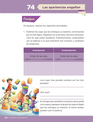 160 | Desafíos matemáticos
En equipos, realicen las siguientes actividades.
1.	 Ordenen las cajas que les entregue su maestro, comenzando
por la más ligera. Registren en la primera columna (Anticipa-
ción) en qué orden quedaron. Posteriormente, comprueben
con la balanza si lo que estimaron fue correcto y contesten
las preguntas.
	¿Las cajas más grandes siempre son las más
pesadas?
	
	¿Por qué?
	 

Anticipación Comprobación
Orden de las cajas
Ligera pesada
Orden de las cajas
Ligera pesada
2.	En el lugar que consideren correcto y de acuerdo
con su peso, agreguen al grupo de cajas el objeto
que les entregue su maestro. Si tienen dudas,
pueden usar la balanza.
Actividad 1Actividad 1Consigna 1Consigna 1
Actividad 2Actividad 2Consigna 2Consigna 2
Actividad 3Actividad 3Consigna 3Consigna 3
Actividad 4Actividad 4Consigna 4Consigna 4
ConsignaConsigna
74 Las apariencias engañan
Actividad 1Actividad 1Consigna 1Consigna 1
Actividad 2Actividad 2Consigna 2Consigna 2
Actividad 3Actividad 3Consigna 3Consigna 3
Actividad 4Actividad 4Consigna 4Consigna 4
ConsignaConsigna
ETC-DESAFIOS-ALUM-3-P-141-162.indd 160 02/05/14 10:49
 
