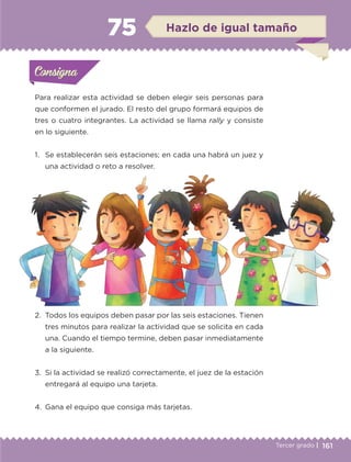 161Tercer grado |
Para realizar esta actividad se deben elegir seis personas para
que conformen el jurado. El resto del grupo formará equipos de
tres o cuatro integrantes. La actividad se llama rally y consiste
en lo siguiente.
1.	 Se establecerán seis estaciones; en cada una habrá un juez y
una actividad o reto a resolver.
2.	 Todos los equipos deben pasar por las seis estaciones. Tienen
tres minutos para realizar la actividad que se solicita en cada
una. Cuando el tiempo termine, deben pasar inmediatamente
a la siguiente.
3.	 Si la actividad se realizó correctamente, el juez de la estación
entregará al equipo una tarjeta.
4.	 Gana el equipo que consiga más tarjetas.
Actividad 1Actividad 1Consigna 1Consigna 1
Actividad 2Actividad 2Consigna 2Consigna 2
Actividad 3Actividad 3Consigna 3Consigna 3
Actividad 4Actividad 4Consigna 4Consigna 4
ConsignaConsigna
75 Hazlo de igual tamaño
Actividad 1Actividad 1Consigna 1Consigna 1
Actividad 2Actividad 2Consigna 2Consigna 2
Actividad 3Actividad 3Consigna 3Consigna 3
Actividad 4Actividad 4Consigna 4Consigna 4
ConsignaConsigna
ETC-DESAFIOS-ALUM-3-P-141-162.indd 161 02/05/14 10:49
 