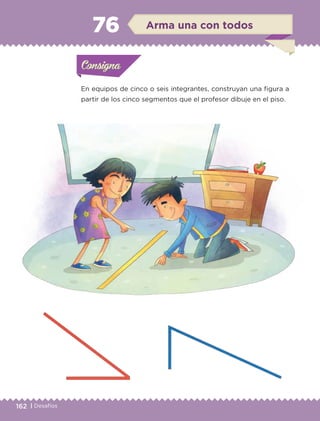 162 | Desafíos
En equipos de cinco o seis integrantes, construyan una figura a
partir de los cinco segmentos que el profesor dibuje en el piso.
Actividad 1Actividad 1Consigna 1Consigna 1
Actividad 2Actividad 2Consigna 2Consigna 2
Actividad 3Actividad 3Consigna 3Consigna 3
Actividad 4Actividad 4Consigna 4Consigna 4
ConsignaConsigna
76 Arma una con todos
Actividad 1Actividad 1Consigna 1Consigna 1
Actividad 2Actividad 2Consigna 2Consigna 2
Actividad 3Actividad 3Consigna 3Consigna 3
Actividad 4Actividad 4Consigna 4Consigna 4
ConsignaConsigna
ETC-DESAFIOS-ALUM-3-P-141-162.indd 162 02/05/14 10:49
 