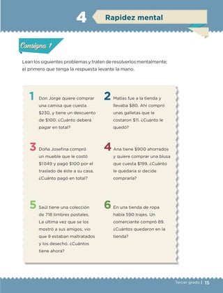 15Tercer grado |
Lean los siguientes problemas y traten de resolverlos mentalmente;
el primero que tenga la respuesta levante la mano.
1
3
5
2
4
6
Don Jorge quiere comprar
una camisa que cuesta
$230, y tiene un descuento
de $100. ¿Cuánto deberá
pagar en total?
Doña Josefina compró
un mueble que le costó
$1 049 y pagó $100 por el
traslado de éste a su casa.
¿Cuánto pagó en total?
Saúl tiene una colección
de 718 timbres postales.
La última vez que se los
mostró a sus amigos, vio
que 9 estaban maltratados
y los desechó. ¿Cuántos
tiene ahora?
Matías fue a la tienda y
llevaba $80. Ahí compró
unas galletas que le
costaron $11. ¿Cuánto le
quedó?
Ana tiene $900 ahorrados
y quiere comprar una blusa
que cuesta $199. ¿Cuánto
le quedaría si decide
comprarla?
En una tienda de ropa
había 590 trajes. Un
comerciante compró 89.
¿Cuántos quedaron en la
tienda?
Actividad 1Actividad 1
Actividad 2Actividad 2
Actividad 3Actividad 3
Actividad 4Actividad 4
Consigna 1Consigna 1
Consigna 2Consigna 2
Consigna 3Consigna 3
Consigna 4Consigna 4
ConsignaConsigna
4 Rapidez mental
Actividad 1Actividad 1
Actividad 2Actividad 2
Actividad 3Actividad 3
Actividad 4Actividad 4
Consigna 1Consigna 1
Consigna 2Consigna 2
Consigna 3Consigna 3
Consigna 4Consigna 4
ConsignaConsigna
ETC-DESAFIOS-ALUM-3-P-001-040.indd 15 02/05/14 10:41
 