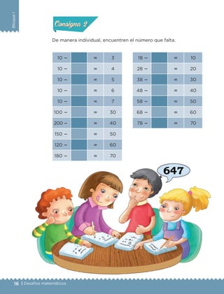 16 | Desafíos matemáticos
BloqueI
De manera individual, encuentren el número que falta.
10   3 18   10
10   4 28   20
10   5 38   30
10   6 48   40
10   7 58   50
100   30 68   60
200   40 78   70
150   50
120   60
180   70
Actividad 1Actividad 1
Actividad 2Actividad 2
Actividad 3Actividad 3
Actividad 4Actividad 4
Consigna 1Consigna 1
Consigna 2Consigna 2
Consigna 3Consigna 3
Consigna 4Consigna 4
ETC-DESAFIOS-ALUM-3-P-001-040.indd 16 02/05/14 10:41
 