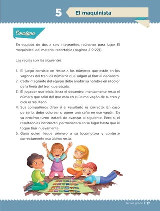 17Tercer grado |
En equipos de dos a seis integrantes, reúnanse para jugar El
maquinista, del material recortable (páginas 219-221).
Las reglas son las siguientes:
1.	 El juego consiste en restar a los números que están en los
vagones del tren los números que salgan al tirar el decaedro.
2.	 Cada integrante del equipo debe anotar su nombre en el color
de la línea del tren que escoja.
3.	 El jugador que inicia lanza el decaedro, mentalmente resta el
número que salió del que está en el último vagón de su tren y
dice el resultado.
4.	Sus compañeros dirán si el resultado es correcto. En caso
de serlo, debe colorear o poner una seña en ese vagón. En
su próximo turno tratará de avanzar al siguiente. Pero si el
resultado es incorrecto, permanecerá en su lugar hasta que le
toque tirar nuevamente.
5.	Gana quien llegue primero a su locomotora y conteste
correctamente esa última resta.
Actividad 1Actividad 1
Actividad 2Actividad 2
Actividad 3Actividad 3
Actividad 4Actividad 4
Consigna 1Consigna 1
Consigna 2Consigna 2
Consigna 3Consigna 3
Consigna 4Consigna 4
ConsignaConsigna
5 El maquinista
Actividad 1Actividad 1
Actividad 2Actividad 2
Actividad 3Actividad 3
Actividad 4Actividad 4
Consigna 1Consigna 1
Consigna 2Consigna 2
Consigna 3Consigna 3
Consigna 4Consigna 4
ConsignaConsigna
ETC-DESAFIOS-ALUM-3-P-001-040.indd 17 02/05/14 10:41
 