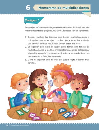 18 | Desafíos matemáticos
En parejas, reúnanse para jugar memorama de multiplicaciones, del
material recortable (páginas 209-217). Las reglas son las siguientes:
1.	 Deben revolver las tarjetas que tienen multiplicaciones y
colocarlas una sobre otra, con las operaciones hacia abajo.
Las tarjetas con los resultados deben estar a la vista.
2.	El jugador que inicie el juego debe tomar una tarjeta de
multiplicaciones y leerla, e inmediatamente debe seleccionar
el resultado que le corresponde. Si acierta, se quedará con las
dos tarjetas; si falla, las devolverá.
3.	Gana el jugador que al final del juego logre obtener más
tarjetas.
Actividad 1Actividad 1
Actividad 2Actividad 2
Actividad 3Actividad 3
Actividad 4Actividad 4
Consigna 1Consigna 1
Consigna 2Consigna 2
Consigna 3Consigna 3
Consigna 4Consigna 4
ConsignaConsigna
6
Actividad 1Actividad 1
Actividad 2Actividad 2
Actividad 3Actividad 3
Actividad 4Actividad 4
Consigna 1Consigna 1
Consigna 2Consigna 2
Consigna 3Consigna 3
Consigna 4Consigna 4
ConsignaConsigna
Memorama de multiplicaciones
Actividad 1Actividad 1
Actividad 2Actividad 2
Actividad 3Actividad 3
Actividad 4Actividad 4
Consigna 1Consigna 1
Consigna 2Consigna 2
Consigna 3Consigna 3
Consigna 4Consigna 4
ConsignaConsigna
ETC-DESAFIOS-ALUM-3-P-001-040.indd 18 02/05/14 10:41
 
