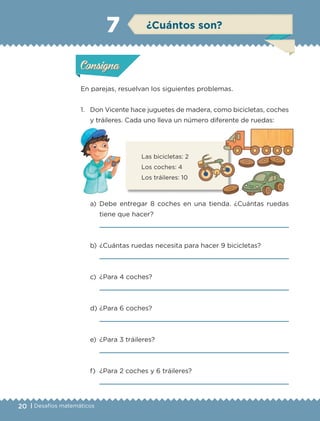 20 | Desafíos matemáticos
En parejas, resuelvan los siguientes problemas.
1.	 Don Vicente hace juguetes de madera, como bicicletas, coches
y tráileres. Cada uno lleva un número diferente de ruedas:
a)	Debe entregar 8 coches en una tienda. ¿Cuántas ruedas
tiene que hacer?
	 
b)	¿Cuántas ruedas necesita para hacer 9 bicicletas?
	 
c)	 ¿Para 4 coches?
	 
d)	¿Para 6 coches?
	 
e)	 ¿Para 3 tráileres?
	 
f)	 ¿Para 2 coches y 6 tráileres?
	 
Las bicicletas: 2
Los coches: 4
Los tráileres: 10
Actividad 1Actividad 1
Actividad 2Actividad 2
Actividad 3Actividad 3
Actividad 4Actividad 4
Consigna 1Consigna 1
Consigna 2Consigna 2
Consigna 3Consigna 3
Consigna 4Consigna 4
ConsignaConsigna
7 ¿Cuántos son?
Actividad 1Actividad 1
Actividad 2Actividad 2
Actividad 3Actividad 3
Actividad 4Actividad 4
Consigna 1Consigna 1
Consigna 2Consigna 2
Consigna 3Consigna 3
Consigna 4Consigna 4
ConsignaConsigna
ETC-DESAFIOS-ALUM-3-P-001-040.indd 20 02/05/14 10:41
 