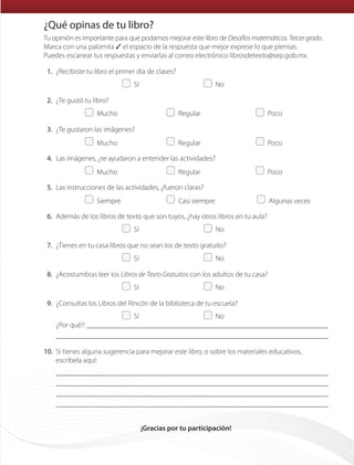 Tu opinión es importante para que podamos mejorar este libro de Desafíosmatemáticos.Tercergrado.
Marca con una palomita ✓ el espacio de la respuesta que mejor exprese lo que piensas.
Puedes escanear tus respuestas y enviarlas al correo electrónico librosdetexto@sep.gob.mx.
	1.	¿Recibiste tu libro el primer día de clases?
	   Sí	   No
	2.	¿Te gustó tu libro?
	  Mucho	  Regular	  Poco
	3.	¿Te gustaron las imágenes?
	  Mucho	  Regular	  Poco
	4.	Las imágenes, ¿te ayudaron a entender las actividades?
	  Mucho	  Regular	  Poco
	5.	Las instrucciones de las actividades, ¿fueron claras?
	  Siempre	   Casi siempre	   Algunas veces
	6.	Además de los libros de texto que son tuyos, ¿hay otros libros en tu aula?
	   Sí	   No
	7.	¿Tienes en tu casa libros que no sean los de texto gratuito?
	   Sí	   No
	8.	¿Acostumbras leer los Libros de Texto Gratuitos con los adultos de tu casa?
	   Sí	   No
	9.	¿Consultas los Libros del Rincón de la biblioteca de tu escuela?
	   Sí	   No
¿Por qué?: 

	10.	Si tienes alguna sugerencia para mejorar este libro, o sobre los materiales educativos,
escríbela aquí:




¡Gracias por tu participación!
¿Qué opinas de tu libro?
ETC-DESAFIOS-ALUM-3-P-163-224.indd 223 02/05/14 10:50
 