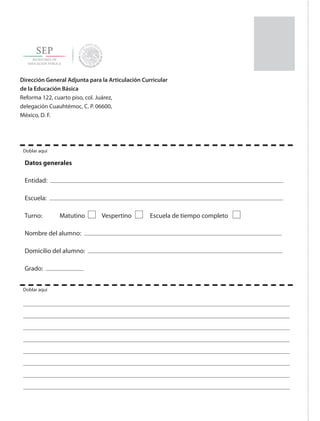 Dirección General Adjunta para la Articulación Curricular
de la Educación Básica
Reforma 122, cuarto piso, col. Juárez,
delegación Cuauhtémoc, C. P. 06600,
México, D. F.
Datos generales
Entidad:
Escuela:
Turno: 	 Matutino 	 Vespertino 	 Escuela de tiempo completo
Nombre del alumno:
Domicilio del alumno:
Grado:
Doblar aquí
Doblar aquí
ETC-DESAFIOS-ALUM-3-P-163-224.indd 224 02/05/14 10:50
 