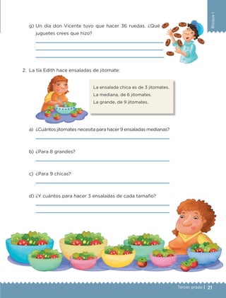 21Tercer grado |
BloqueI
g)	Un día don Vicente tuvo que hacer 36 ruedas. ¿Qué
juguetes crees que hizo?
	 
	 
	 
2.	 La tía Edith hace ensaladas de jitomate:
a)	 ¿Cuántos jitomates necesita para hacer 9 ensaladas medianas?
	 
b)	¿Para 8 grandes?
	 
c)	 ¿Para 9 chicas?
	 
d)	¿Y cuántos para hacer 3 ensaladas de cada tamaño?
	 
	 
La ensalada chica es de 3 jitomates.
La mediana, de 6 jitomates.
La grande, de 9 jitomates.
ETC-DESAFIOS-ALUM-3-P-001-040.indd 21 02/05/14 10:41
 