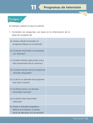 25Tercer grado |
En parejas, realicen lo que se solicita.
1.	 Contesten las preguntas con base en la información de la
tabla de la página 26.
a) ¿Cada cuándo transmiten el
programa México en la historia?
b) ¿Cuándo transmiten el programa
abc Noticias?
c) ¿Cuánto tiempo pasa entre una y
otra transmisión de El universo?
d) ¿Cuánto tiempo dura el programa
Grandes biografías?
e) ¿Cuál es un ejemplo de programa
que dura 2 horas?
f) ¿Cuántas horas a la semana
transmiten noticias?
g) ¿Cuántos días transmiten
películas?
h) Ángel ve Grandes biografías y
México en la historia. ¿Cuántas
horas de televisión ve a la semana?
Actividad 1Actividad 1
Actividad 2Actividad 2
Actividad 3Actividad 3
Actividad 4Actividad 4
Consigna 1Consigna 1
Consigna 2Consigna 2
Consigna 3Consigna 3
Consigna 4Consigna 4
ConsignaConsigna
11 Programas de televisión
Actividad 1Actividad 1
Actividad 2Actividad 2
Actividad 3Actividad 3
Actividad 4Actividad 4
Consigna 1Consigna 1
Consigna 2Consigna 2
Consigna 3Consigna 3
Consigna 4Consigna 4
ConsignaConsigna
ETC-DESAFIOS-ALUM-3-P-001-040.indd 25 02/05/14 10:41
 