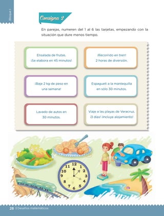 28 | Desafíos matemáticos
BloqueI
En parejas, numeren del 1 al 6 las tarjetas, empezando con la
situación que dure menos tiempo.
Actividad 1Actividad 1
Actividad 2Actividad 2
Actividad 3Actividad 3
Actividad 4Actividad 4
Consigna 1Consigna 1
Consigna 2Consigna 2
Consigna 3Consigna 3
Consigna 4Consigna 4
Ensalada de frutas.
¡Se elabora en 45 minutos!
¡Baje 2 kg de peso en
una semana!
Lavado de autos en
30 minutos.
¡Recorrido en tren!
2 horas de diversión.
Espagueti a la mantequilla
en sólo 30 minutos.
Viaje a las playas de Veracruz.
¡3 días! ¡Incluye alojamiento!
ETC-DESAFIOS-ALUM-3-P-001-040.indd 28 02/05/14 10:41
 