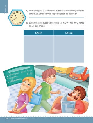 30 | Desafíos matemáticos
BloqueI
b)	 Manuel llegó a la terminal de autobuses a la hora que indica
el reloj. ¿Cuánto tiempo llegó después de Rebeca?
	 
c)	¿Cuántos autobuses salen entre las 6:00 y las 8:00 horas
en las dos líneas?
Línea 1 Línea 2
ETC-DESAFIOS-ALUM-3-P-001-040.indd 30 02/05/14 10:41
 