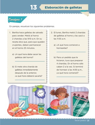 31Tercer grado |
En parejas, resuelvan los siguientes problemas.
1.	 Bertha hace galletas de salvado
para vender. Metió al horno
2 charolas a las 9:10 a.m. En su
receta dice que, para que queden
crujientes, deben permanecer
en el horno 25 minutos.
a)	 ¿A qué hora debe sacar las
galletas del horno?
	 
b)	Si mete otra charola de
galletas inmediatamente
después de la anterior,
¿a qué hora deberá sacarla?
	 
2.	 El lunes, Bertha metió 2 charolas
de galletas al horno y las sacó a
las 11:55 a.m.
a)	 ¿A qué hora comenzó a
hornearlas?
	 
b)	Para un pedido que le
hicieron, tuvo que preparar
4 charolas. En el horno sólo
caben 2 a la vez. Si terminó
de hornear a las 4:00 p.m.,
¿a qué hora comenzó?
	 
Actividad 1Actividad 1
Actividad 2Actividad 2
Actividad 3Actividad 3
Actividad 4Actividad 4
Consigna 1Consigna 1
Consigna 2Consigna 2
Consigna 3Consigna 3
Consigna 4Consigna 4
ConsignaConsigna
13 Elaboración de galletas
Actividad 1Actividad 1
Actividad 2Actividad 2
Actividad 3Actividad 3
Actividad 4Actividad 4
Consigna 1Consigna 1
Consigna 2Consigna 2
Consigna 3Consigna 3
Consigna 4Consigna 4
ConsignaConsigna
ETC-DESAFIOS-ALUM-3-P-001-040.indd 31 02/05/14 10:41
 