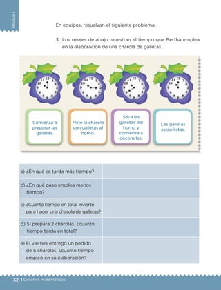 32 | Desafíos matemáticos
BloqueI
Comienza a
preparar las
galletas.
Saca las
galletas del
horno y
comienza a
decorarlas.
Mete la charola
con galletas al
horno.
Las galletas
están listas.
En equipos, resuelvan el siguiente problema.
3.	 Los relojes de abajo muestran el tiempo que Bertha emplea
en la elaboración de una charola de galletas.
a) ¿En qué se tarda más tiempo?
b) ¿En qué paso emplea menos
tiempo?
c) ¿Cuánto tiempo en total invierte
para hacer una charola de galletas?
d) Si prepara 2 charolas, ¿cuánto
tiempo tarda en total?
e) El viernes entregó un pedido
de 5 charolas, ¿cuánto tiempo
empleó en su elaboración?
ETC-DESAFIOS-ALUM-3-P-001-040.indd 32 02/05/14 10:41
 