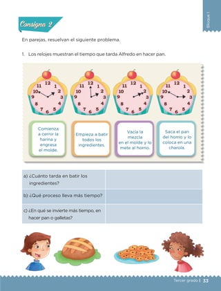 33Tercer grado |
BloqueI
Comienza
a cernir la
harina y
engrasa
el molde.
Vacía la
mezcla
en el molde y lo
mete al horno.
Empieza a batir
todos los
ingredientes.
Saca el pan
del horno y lo
coloca en una
charola.
a) ¿Cuánto tarda en batir los
ingredientes?
b) ¿Qué proceso lleva más tiempo?
c) ¿En qué se invierte más tiempo, en
hacer pan o galletas?
En parejas, resuelvan el siguiente problema.
1.	 Los relojes muestran el tiempo que tarda Alfredo en hacer pan.
Actividad 1Actividad 1
Actividad 2Actividad 2
Actividad 3Actividad 3
Actividad 4Actividad 4
Consigna 1Consigna 1
Consigna 2Consigna 2
Consigna 3Consigna 3
Consigna 4Consigna 4
ETC-DESAFIOS-ALUM-3-P-001-040.indd 33 02/05/14 10:41
 