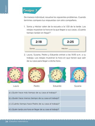 34 | Desafíos matemáticos
BloqueI
Sonia:  Héctor: 
2:18 2:25
De manera individual, resuelve los siguientes problemas. Cuando
termines compara tus respuestas con otro compañero.
1.	 Sonia y Héctor salen de la escuela a la 1:30 de la tarde. Los
relojes muestran la hora en la que llegan a sus casas. ¿Cuánto
tiempo tardan en llegar?
2.	 Laura, Susana, Pedro y Eduardo entran a las 9:00 a.m. a su
trabajo. Los relojes muestran la hora en que tienen que salir
de su casa para llegar a dicha hora.
a) ¿Quién hace más tiempo de su casa al trabajo?
b) ¿Quién hace menos tiempo de su casa al trabajo?
c) ¿Cuánto tiempo hace Pedro de su casa al trabajo?
d) ¿Quién tarda una hora en llegar de su casa al trabajo?
Laura Pedro Eduardo Susana
Actividad 2Actividad 2
Actividad 3Actividad 3
Actividad 4Actividad 4
Consigna 2Consigna 2
Consigna 3Consigna 3
Consigna 4Consigna 4
ETC-DESAFIOS-ALUM-3-P-001-040.indd 34 02/05/14 10:41
 