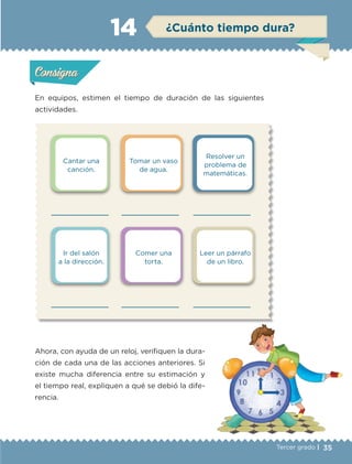 35Tercer grado |
Cantar una
canción.
Ir del salón
a la dirección.
Tomar un vaso
de agua.
Comer una
torta.
Resolver un
problema de
matemáticas.
Leer un párrafo
de un libro.
En equipos, estimen el tiempo de duración de las siguientes
actividades.
Ahora, con ayuda de un reloj, verifiquen la dura-
ción de cada una de las acciones anteriores. Si
existe mucha diferencia entre su estimación y
el tiempo real, expliquen a qué se debió la dife-
rencia.
Actividad 1Actividad 1
Actividad 2Actividad 2
Actividad 3Actividad 3
Actividad 4Actividad 4
Consigna 1Consigna 1
Consigna 2Consigna 2
Consigna 3Consigna 3
Consigna 4Consigna 4
ConsignaConsigna
14 ¿Cuánto tiempo dura?
Actividad 1Actividad 1
Actividad 2Actividad 2
Actividad 3Actividad 3
Actividad 4Actividad 4
Consigna 1Consigna 1
Consigna 2Consigna 2
Consigna 3Consigna 3
Consigna 4Consigna 4
ConsignaConsigna
ETC-DESAFIOS-ALUM-3-P-001-040.indd 35 02/05/14 10:41
 