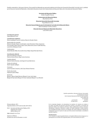 Desafíos matemáticos. Libro para el alumno. Tercer grado.
se imprimió por encargo
de la Comisión Nacional de Libros de Texto Gratuitos,
en los talleres de
con domicilio
en el mes de de 2014.
El tiraje fue de ejemplares.
Secretaría de Educación Pública
Emilio Chuayffet Chemor
Subsecretaría de Educación Básica
Alba Martínez Olivé
Dirección General de Desarrollo Curricular
Hugo Balbuena Corro
Dirección General Adjunta para la Articulación Curricular de la Educación Básica
María Guadalupe Fuentes Cardona
Dirección General Adjunta de Materiales Educativos
Laura Athié Juárez
Desafíos matemáticos. Libro para el alumno. Tercer grado fue elaborado por personal académico de la Dirección General de Desarrollo Curricular (dgdc) y editado
por la Dirección General de Materiales e Informática Educativa (dgmie) de la Subsecretaría de Educación Básica de la Secretaría de Educación Pública.
En los materiales dirigidos a las educadoras, las maestras, los maestros, las madres y
los padres de familia de educación preescolar, primaria y secundaria, la Secretaría de
Educación Pública (sep) emplea los términos: niño(s), adolescentes, jóvenes, alumno(s),
educadora(s), maestro(s), docente(s) y padres de familia aludiendo a ambos géneros,
con la finalidad de facilitar la lectura. Sin embargo, este criterio editorial no demerita los
compromisos que la sep asume en cada una de las acciones encaminadas a consolidar la
equidad de género.
Agradecimientos
La sep extiende un especial agradecimiento a la Academia Mexicana de la Lengua por su
participación en la revisión de la segunda edición, 2014 (ciclo escolar 2014-2015).
Coordinación general
Hugo Balbuena Corro
Coordinación académica
María Guadalupe Fuentes Cardona, Mauricio Rosales Ávalos
Responsables de contenido
Mauricio Rosales Ávalos (coordinador), Javier Barrientos Flores, Esperanza
Issa González, María Teresa López Castro, María del Carmen Tovilla Martínez,
Laurentino Velázquez Durán
Colaboradores
Daniel Morales Villar, Ana Cecilia Franco Mejía, Raquel Bernabe Ramos
Coordinación editorial
Dirección Editorial, dgmie/sep
Patricia Gómez Rivera, Olga Correa Inostroza
Cuidado editorial
Roberto Núñez Narváez, José Agustín Escamilla Viveros
Producción editorial
Martín Aguilar Gallegos
Formación
Javier Acevedo Camacho, Julio César Olivares Ramírez
Diseño de portada
Fabiola Escalona Mejía
Ilustración
Bloque I: Blanca Nayeli Barrera; Bloque II: Juan José López;
Bloque III: Rey David; Bloque IV: Víctor Sandoval; Bloque V: Luis Montiel
Primera edición, 2013
Segunda edición, 2014 (ciclo escolar 2014-2015)
D.R. ©	 Secretaría de Educación Pública, 2013
	 Argentina 28, Centro,
	 06020, México, D.F.
ISBN: 978-607-514-775-8
Impreso en México
Distribución gratuita-Prohibida su venta
DESAFIO-ALUMNO-3-LEGAL-14-15.indd 2 07/05/14 09:22
 