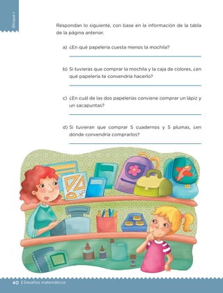 40 | Desafíos matemáticos
BloqueI
Respondan lo siguiente, con base en la información de la tabla
de la página anterior.
a)	 ¿En qué papelería cuesta menos la mochila?
	 
b)	Si tuvieras que comprar la mochila y la caja de colores, ¿en
qué papelería te convendría hacerlo?
	 
c)	 ¿En cuál de las dos papelerías conviene comprar un lápiz y
un sacapuntas?
	 
d)	Si tuvieran que comprar 5 cuadernos y 5 plumas, ¿en
dónde convendría comprarlos?
	 
ETC-DESAFIOS-ALUM-3-P-001-040.indd 40 02/05/14 10:41
 
