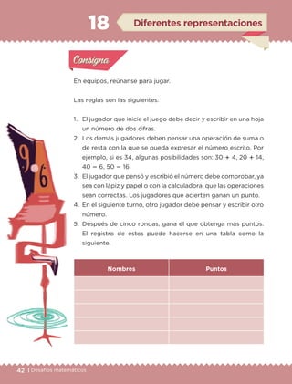 42 | Desafíos matemáticos
En equipos, reúnanse para jugar.
Las reglas son las siguientes:
1.	 El jugador que inicie el juego debe decir y escribir en una hoja
un número de dos cifras.
2.	 Los demás jugadores deben pensar una operación de suma o
de resta con la que se pueda expresar el número escrito. Por
ejemplo, si es 34, algunas posibilidades son: 30  4, 20  14,
40  6, 50  16.
3.	 El jugador que pensó y escribió el número debe comprobar, ya
sea con lápiz y papel o con la calculadora, que las operaciones
sean correctas. Los jugadores que acierten ganan un punto.
4.	 En el siguiente turno, otro jugador debe pensar y escribir otro
número.
5.	 Después de cinco rondas, gana el que obtenga más puntos.
El registro de éstos puede hacerse en una tabla como la
siguiente.
Nombres Puntos
Actividad 1Actividad 1
Actividad 2Actividad 2
Actividad 3Actividad 3
Actividad 4Actividad 4
Consigna 1Consigna 1
Consigna 2Consigna 2
Consigna 3Consigna 3
Consigna 4Consigna 4
ConsignaConsigna
18 Diferentes representaciones
Actividad 1Actividad 1
Actividad 2Actividad 2
Actividad 3Actividad 3
Actividad 4Actividad 4
Consigna 1Consigna 1
Consigna 2Consigna 2
Consigna 3Consigna 3
Consigna 4Consigna 4
ConsignaConsigna
ETC-DESAFIOS-ALUM-3-P-041-068.indd 42 02/05/14 10:42
 