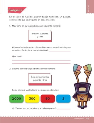 45Tercer grado |
BloqueII
En el salón de Claudio jugaron baraja numérica. En parejas,
contesten lo que se pregunta en cada situación.
1.	 Max tiene en su tarjeta blanca el siguiente número:
	 Al tomar las tarjetas de colores, dice que no necesitará ninguna
amarilla. ¿Están de acuerdo con Max? 
¿Por qué?


2.	 Claudio tiene la tarjeta blanca con el número:
	 En su primera vuelta toma las siguientes tarjetas:
Seis mil quinientos
ochenta y tres
Tres mil cuarenta
y siete
a)	 ¿Cuáles son las tarjetas que debe regresar? 
Actividad 1Actividad 1
Actividad 2Actividad 2
Actividad 3Actividad 3
Actividad 4Actividad 4
Consigna 1Consigna 1
Consigna 2Consigna 2
Consigna 3Consigna 3
Consigna 4Consigna 4
2 000 300 90 2
ETC-DESAFIOS-ALUM-3-P-041-068.indd 45 02/05/14 10:42
 