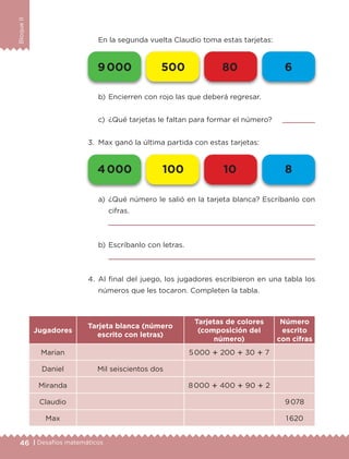 46 | Desafíos matemáticos
BloqueII
En la segunda vuelta Claudio toma estas tarjetas:
a)	¿Qué número le salió en la tarjeta blanca? Escríbanlo con
cifras.
	 
b)	Escríbanlo con letras.
	 
4.	Al final del juego, los jugadores escribieron en una tabla los
números que les tocaron. Completen la tabla.
Jugadores
Tarjeta blanca (número
escrito con letras)
Tarjetas de colores
(composición del
número)
Número
escrito
con cifras
Marian 5 000  200  30  7
Daniel Mil seiscientos dos
Miranda 8 000  400  90  2
Claudio 9 078
Max 1 620
b)	Encierren con rojo las que deberá regresar.
c)	 ¿Qué tarjetas le faltan para formar el número? 	 
3.	 Max ganó la última partida con estas tarjetas:
4 000 100 10 8
9 000 500 80 6
ETC-DESAFIOS-ALUM-3-P-041-068.indd 46 02/05/14 10:42
 