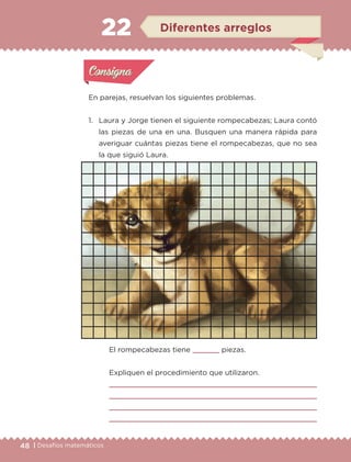 48 | Desafíos matemáticos
En parejas, resuelvan los siguientes problemas.
1.	 Laura y Jorge tienen el siguiente rompecabezas; Laura contó
las piezas de una en una. Busquen una manera rápida para
averiguar cuántas piezas tiene el rompecabezas, que no sea
la que siguió Laura.
22
	 El rompecabezas tiene 	 piezas.
	 Expliquen el procedimiento que utilizaron.
	 
	 
	 
	 
Actividad 1Actividad 1
Actividad 2Actividad 2
Actividad 3Actividad 3
Actividad 4Actividad 4
Consigna 1Consigna 1
Consigna 2Consigna 2
Consigna 3Consigna 3
Consigna 4Consigna 4
ConsignaConsigna
22 Diferentes arreglos
Actividad 1Actividad 1
Actividad 2Actividad 2
Actividad 3Actividad 3
Actividad 4Actividad 4
Consigna 1Consigna 1
Consigna 2Consigna 2
Consigna 3Consigna 3
Consigna 4Consigna 4
ConsignaConsigna
ETC-DESAFIOS-ALUM-3-P-041-068.indd 48 02/05/14 10:42
 