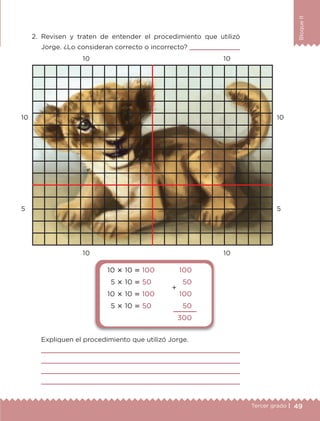 49Tercer grado |
BloqueII
2.	Revisen y traten de entender el procedimiento que utilizó
Jorge. ¿Lo consideran correcto o incorrecto? 
Expliquen el procedimiento que utilizó Jorge.




10 10
5 5
10
10
10
10
10  10  100
5  10  50
10  10  100
5  10  50
100
50
100
50
300

ETC-DESAFIOS-ALUM-3-P-041-068.indd 49 02/05/14 10:42
 