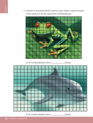 50 | Desafíos matemáticos
BloqueII
3.	 Utilicen el procedimiento anterior para saber cuántas piezas
tiene cada uno de los siguientes rompecabezas.
a)	 El rompecabezas tiene 	 piezas.
b)	El rompecabezas tiene 	 piezas.
ETC-DESAFIOS-ALUM-3-P-041-068.indd 50 02/05/14 10:42
 