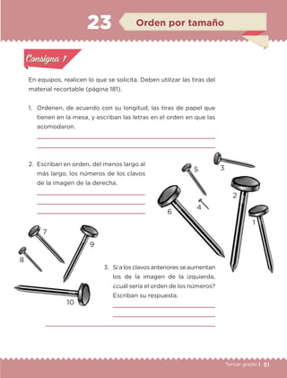 51Tercer grado |
En equipos, realicen lo que se solicita. Deben utilizar las tiras del
material recortable (página 181).
1.	 Ordenen, de acuerdo con su longitud, las tiras de papel que
tienen en la mesa, y escriban las letras en el orden en que las
acomodaron.


2.	 Escriban en orden, del menos largo al
más largo, los números de los clavos
de la imagen de la derecha.



3.	Si a los clavos anteriores se aumentan
los de la imagen de la izquierda,
¿cuál sería el orden de los números?
Escriban su respuesta.
	 
	 
	 
Actividad 1Actividad 1
Actividad 2Actividad 2
Actividad 3Actividad 3
Actividad 4Actividad 4
Consigna 1Consigna 1
Consigna 2Consigna 2
Consigna 3Consigna 3
Consigna 4Consigna 4
ConsignaConsigna
23 Orden por tamaño
Actividad 1Actividad 1
Actividad 2Actividad 2
Actividad 3Actividad 3
Actividad 4Actividad 4
Consigna 1Consigna 1
Consigna 2Consigna 2
Consigna 3Consigna 3
Consigna 4Consigna 4
ConsignaConsigna
6
2
1
4
35
10
8
7
9
ETC-DESAFIOS-ALUM-3-P-041-068.indd 51 02/05/14 10:42
 