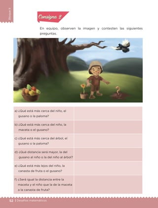 52 | Desafíos matemáticos
BloqueII
En equipo, observen la imagen y contesten las siguientes
preguntas.
a) ¿Qué está más cerca del niño, el
gusano o la paloma?
b) ¿Qué está más cerca del niño, la
maceta o el gusano?
c) ¿Qué está más cerca del árbol, el
gusano o la paloma?
d) ¿Qué distancia será mayor, la del
gusano al niño o la del niño al árbol?
e) ¿Qué está más lejos del niño, la
canasta de fruta o el gusano?
f) ¿Será igual la distancia entre la
maceta y el niño que la de la maceta
a la canasta de fruta?
Actividad 1Actividad 1
Actividad 2Actividad 2
Actividad 3Actividad 3
Actividad 4Actividad 4
Consigna 1Consigna 1
Consigna 2Consigna 2
Consigna 3Consigna 3
Consigna 4Consigna 4
ETC-DESAFIOS-ALUM-3-P-041-068.indd 52 02/05/14 10:42
 