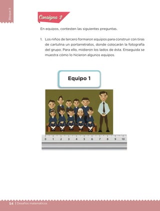 54 | Desafíos matemáticos
BloqueII
En equipos, contesten las siguientes preguntas.
1.	 Los niños de tercero formaron equipos para construir con tiras
de cartulina un portarretratos, donde colocarán la fotografía
del grupo. Para ello, midieron los lados de ésta. Enseguida se
muestra cómo lo hicieron algunos equipos.
Equipo 1
Actividad 1Actividad 1
Actividad 2Actividad 2
Actividad 3Actividad 3
Actividad 4Actividad 4
Consigna 1Consigna 1
Consigna 2Consigna 2
Consigna 3Consigna 3
Consigna 4Consigna 4
ETC-DESAFIOS-ALUM-3-P-041-068.indd 54 02/05/14 10:42
 