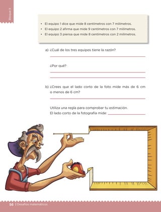 56 | Desafíos matemáticos
BloqueII
•	 El equipo 1 dice que mide 8 centímetros con 7 milímetros.
•	 El equipo 2 afirma que mide 9 centímetros con 7 milímetros.
•	 El equipo 3 piensa que mide 8 centímetros con 2 milímetros.
a)	 ¿Cuál de los tres equipos tiene la razón?
	 
	 ¿Por qué?
	 
	 
b)	¿Crees que el lado corto de la foto mide más de 6 cm
o menos de 6 cm?
	 
	 Utiliza una regla para comprobar tu estimación.
	 El lado corto de la fotografía mide: 
ETC-DESAFIOS-ALUM-3-P-041-068.indd 56 02/05/14 10:42
 